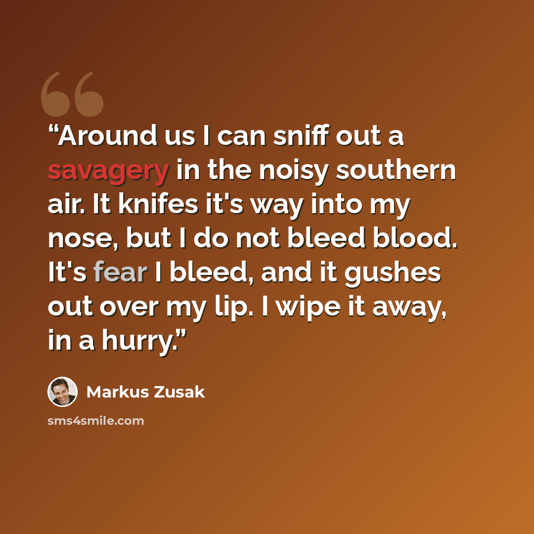“Around us I can sniff out a savagery in the noisy southern air. It knifes it's way into my nose, but I do not bleed blood. It's fear I bleed, and it gushes out over my lip. I wipe it away, in a hurry.” quote by Markus Zusak