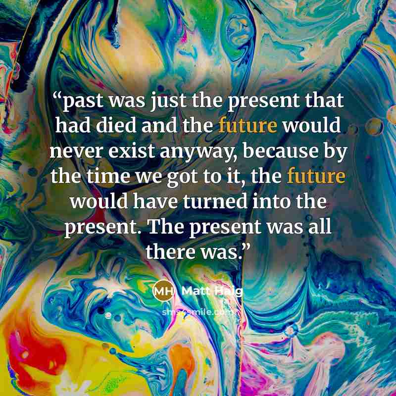 “past was just the present that had died and the future would never exist anyway, because by the time we got to it, the future would have turned into the present. The present was all there was.” quote by Matt Haig
