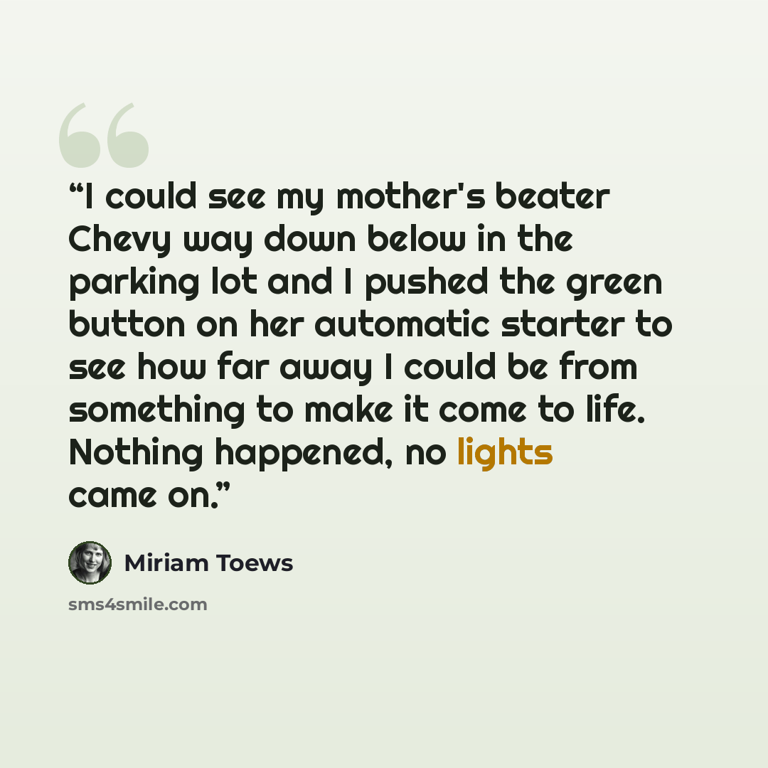 “I could see my mother's beater Chevy way down below in the parking lot and I pushed the green button on her automatic starter to see how far away I could be from something to make it come to life. Nothing happened, no lights came on.” quote by Miriam Toews