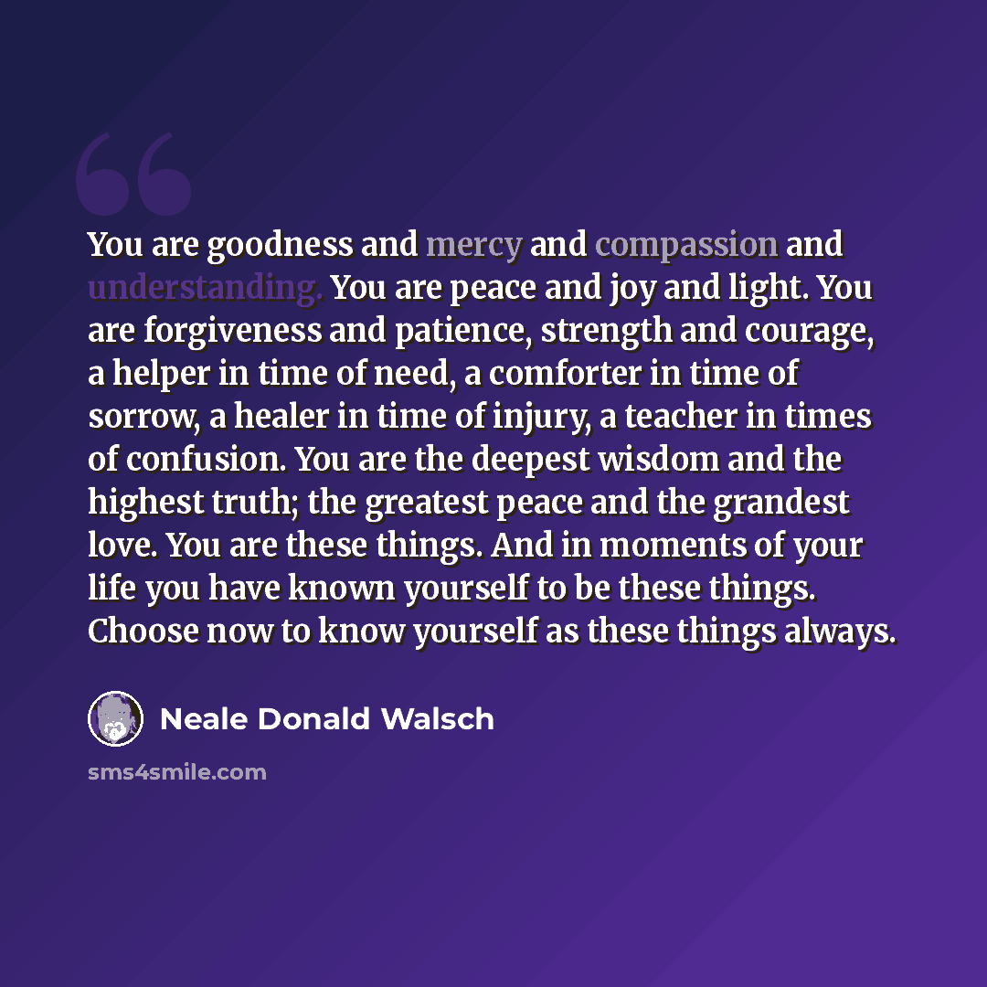 “You are goodness and mercy and compassion and understanding. You are peace and joy and light. You are forgiveness and patience, strength and courage, a helper in time of need, a comforter in time of sorrow, a healer in time of injury, a teacher in times of confusion. You are the deepest wisdom and…” quote by Neale Donald Walsch