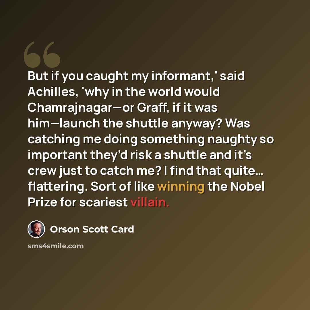 “But if you caught my informant,' said Achilles, 'why in the world would Chamrajnagar—or Graff, if it was him—launch the shuttle anyway? Was catching me doing something naughty so important they’d risk a shuttle and it’s crew just to catch me? I find that quite… flattering. Sort of like winning the…” quote by Orson Scott Card
