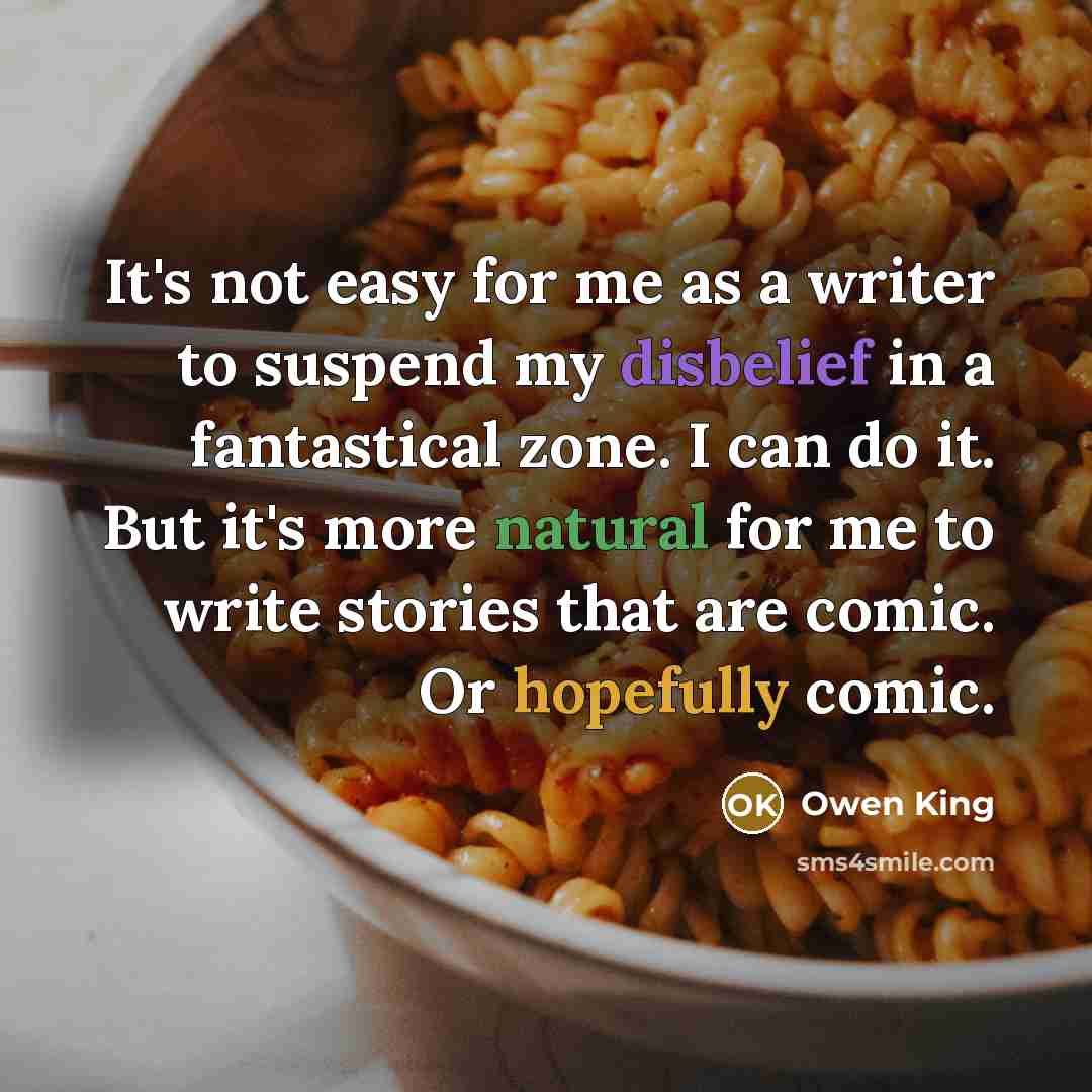 “It's not easy for me as a writer to suspend my disbelief in a fantastical zone. I can do it. But it's more natural for me to write stories that are comic. Or hopefully comic.” quote by Owen King