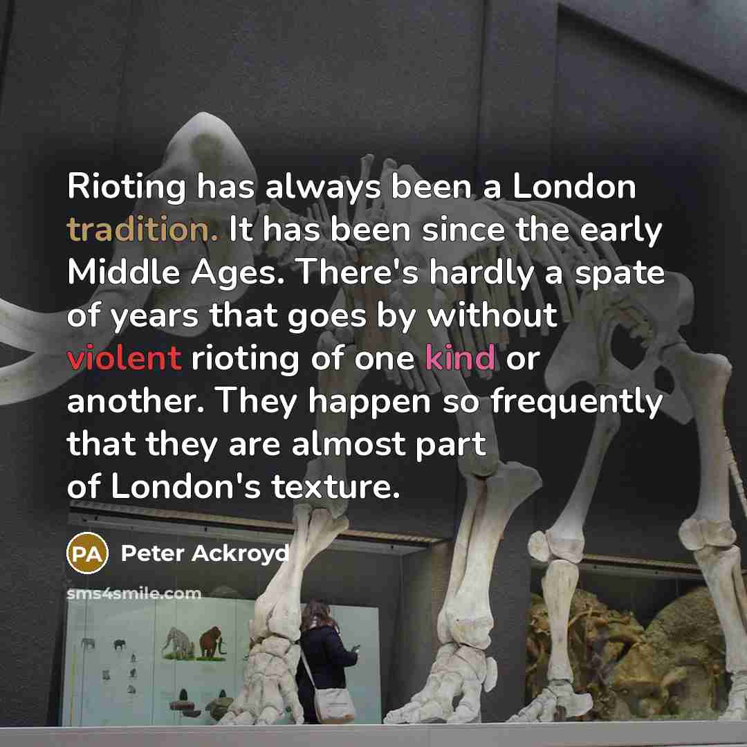 “Rioting has always been a London tradition. It has been since the early Middle Ages. There's hardly a spate of years that goes by without violent rioting of one kind or another. They happen so frequently that they are almost part of London's texture.” quote by Peter Ackroyd