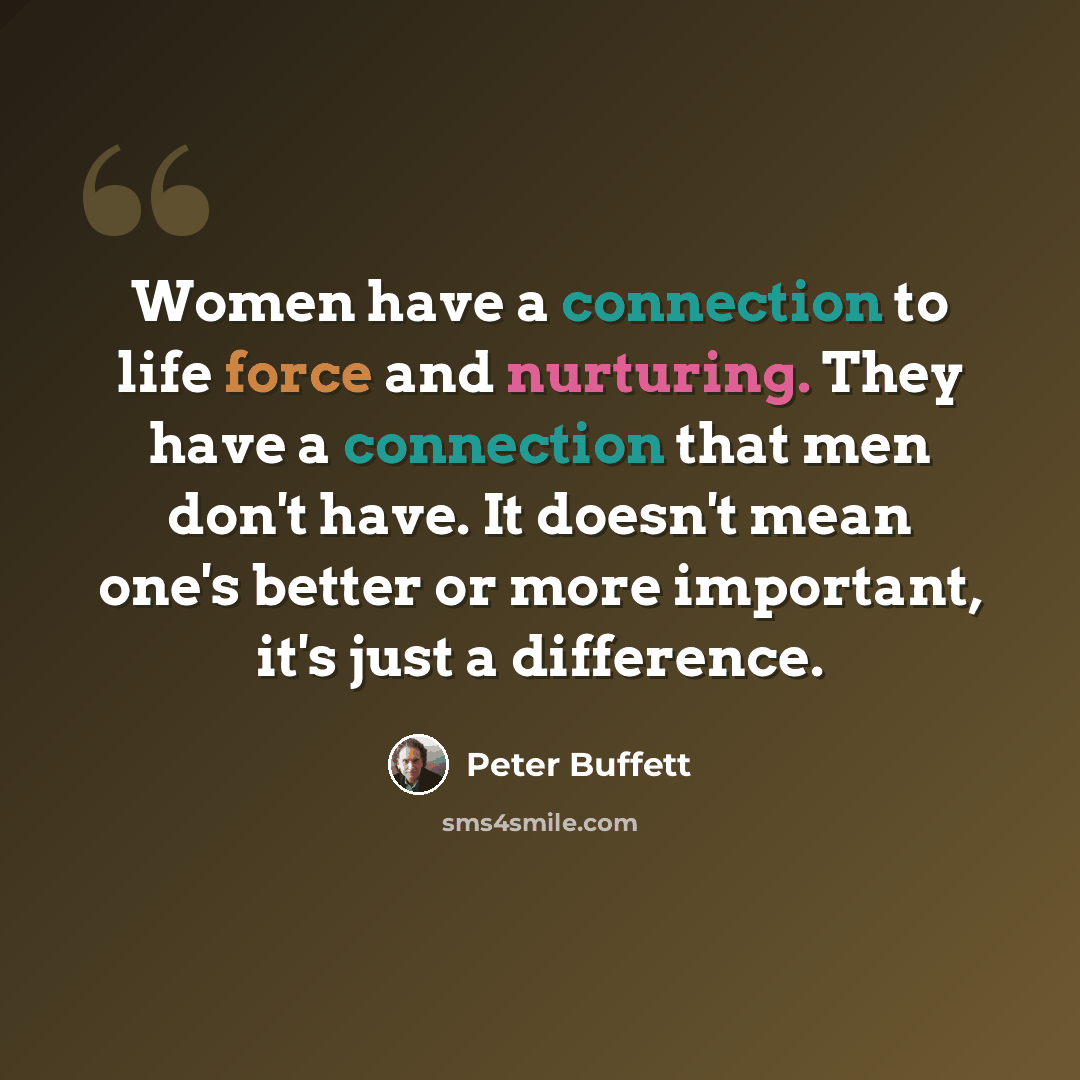 “Women have a connection to life force and nurturing. They have a connection that men don't have. It doesn't mean one's better or more important, it's just a difference.” quote by Peter Buffett