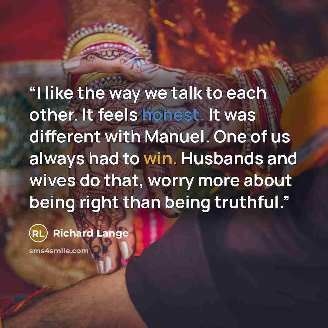 “I like the way we talk to each other. It feels honest. It was different with Manuel. One of us always had to win. Husbands and wives do that, worry more about being right than being truthful.” quote by Richard Lange