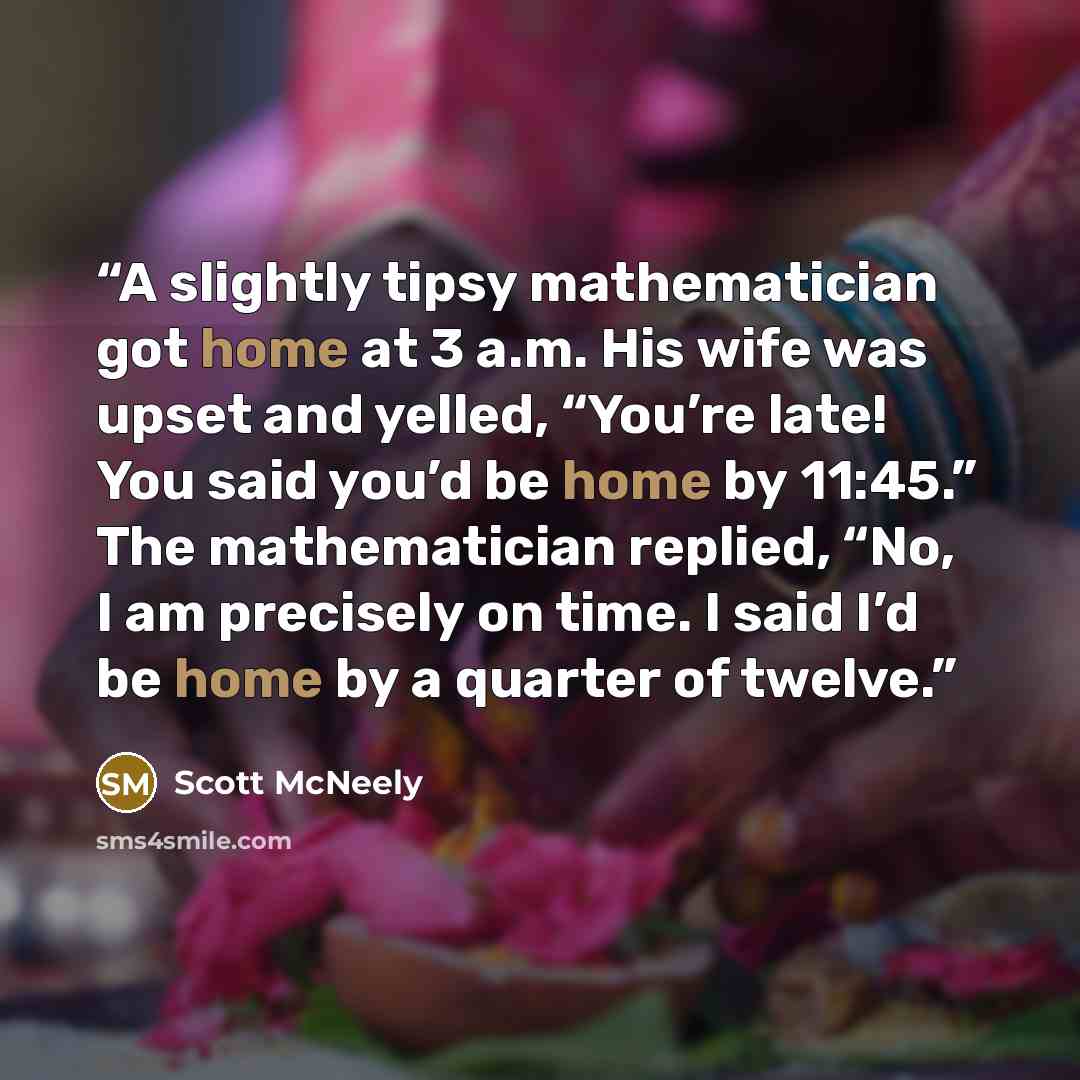 “A slightly tipsy mathematician got home at 3 a.m. His wife was upset and yelled, “You’re late! You said you’d be home by 11:45.” The mathematician replied, “No, I am precisely on time. I said I’d be home by a quarter of twelve.” quote by Scott McNeely