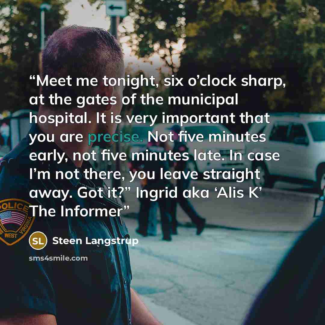 “Meet me tonight, six o’clock sharp, at the gates of the municipal hospital. It is very important that you are precise. Not five minutes early, not five minutes late. In case I’m not there, you leave straight away. Got it?” Ingrid aka ‘Alis K’ The Informer” quote by Steen Langstrup