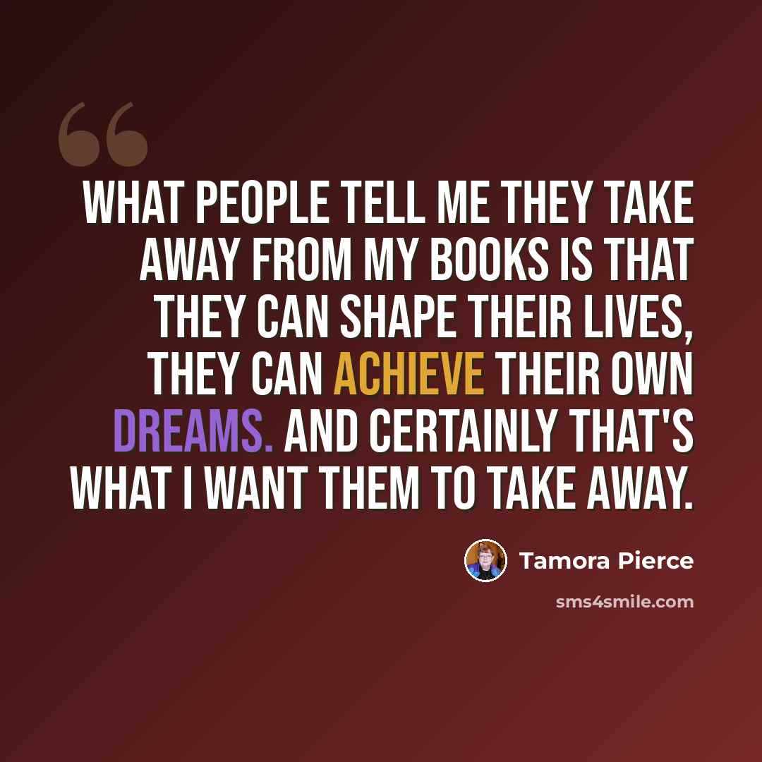 “What people tell me they take away from my books is that they can shape their lives, they can achieve their own dreams. And certainly that's what I want them to take away.” quote by Tamora Pierce