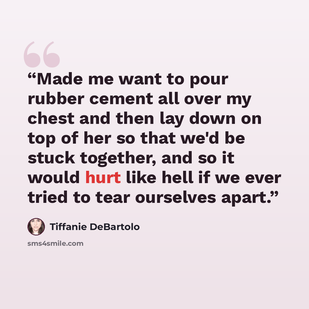 “Made me want to pour rubber cement all over my chest and then lay down on top of her so that we'd be stuck together, and so it would hurt like hell if we ever tried to tear ourselves apart.” quote by Tiffanie DeBartolo