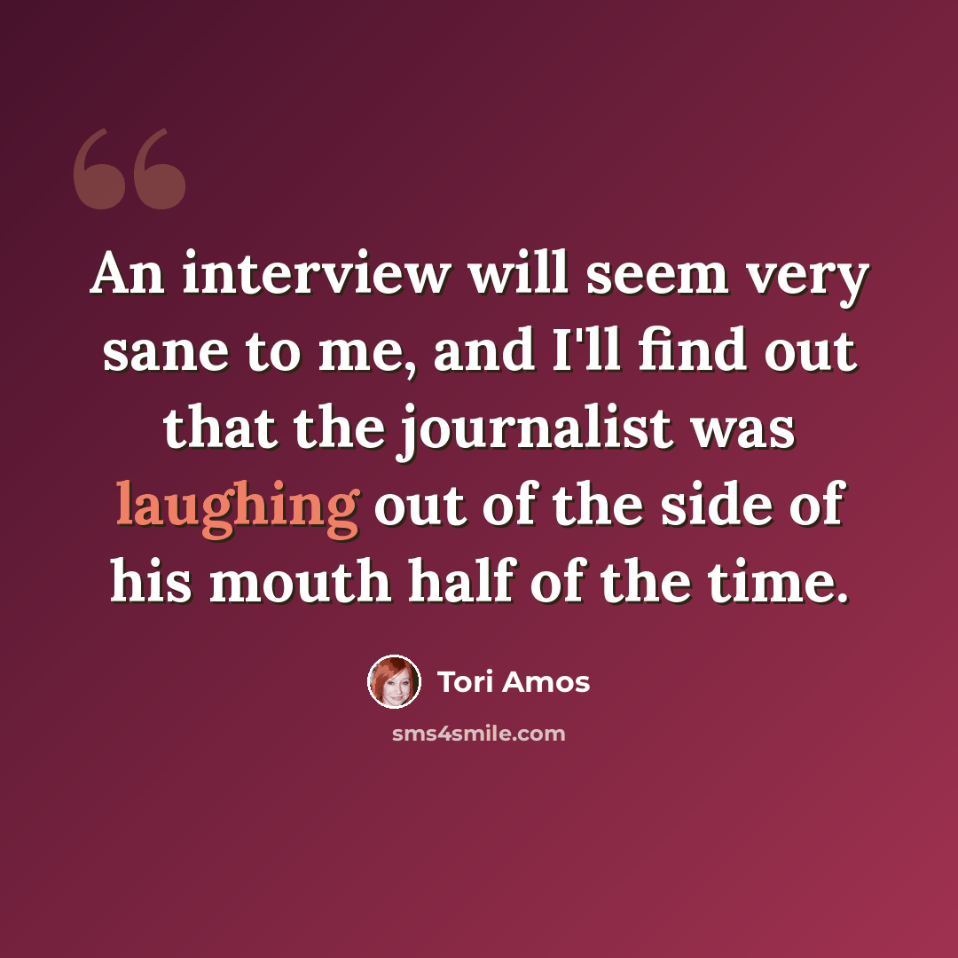 “An interview will seem very sane to me, and I'll find out that the journalist was laughing out of the side of his mouth half of the time.” quote by Tori Amos