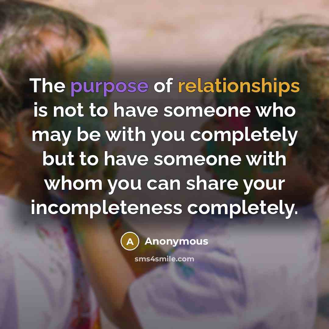 “The purpose of relationships is not to have someone who may be with you completely but to have someone with whom you can share your incompleteness completely.” quote by Anonymous