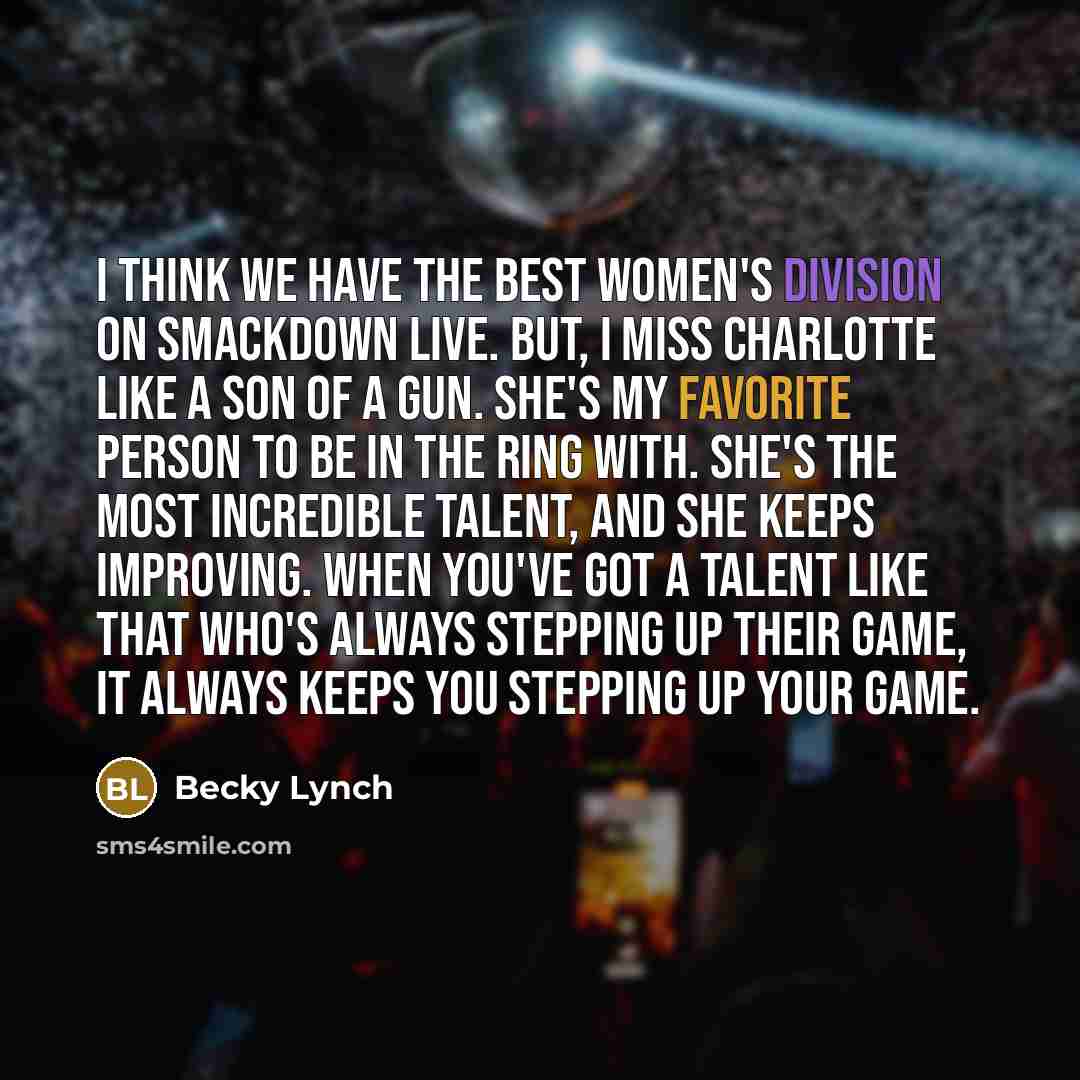 “I think we have the best women's division on Smackdown Live. But, I miss Charlotte like a son of a gun. She's my favorite person to be in the ring with. She's the most incredible talent, and she keeps improving. When you've got a talent like that who's always stepping up their game, it always…” quote by Becky Lynch