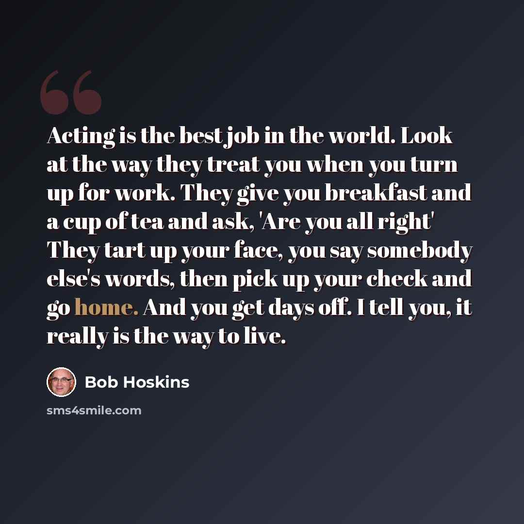 “Acting is the best job in the world. Look at the way they treat you when you turn up for work. They give you breakfast and a cup of tea and ask, 'Are you all right' They tart up your face, you say somebody else's words, then pick up your check and go home. And you get days off. I tell you, it…” quote by Bob Hoskins