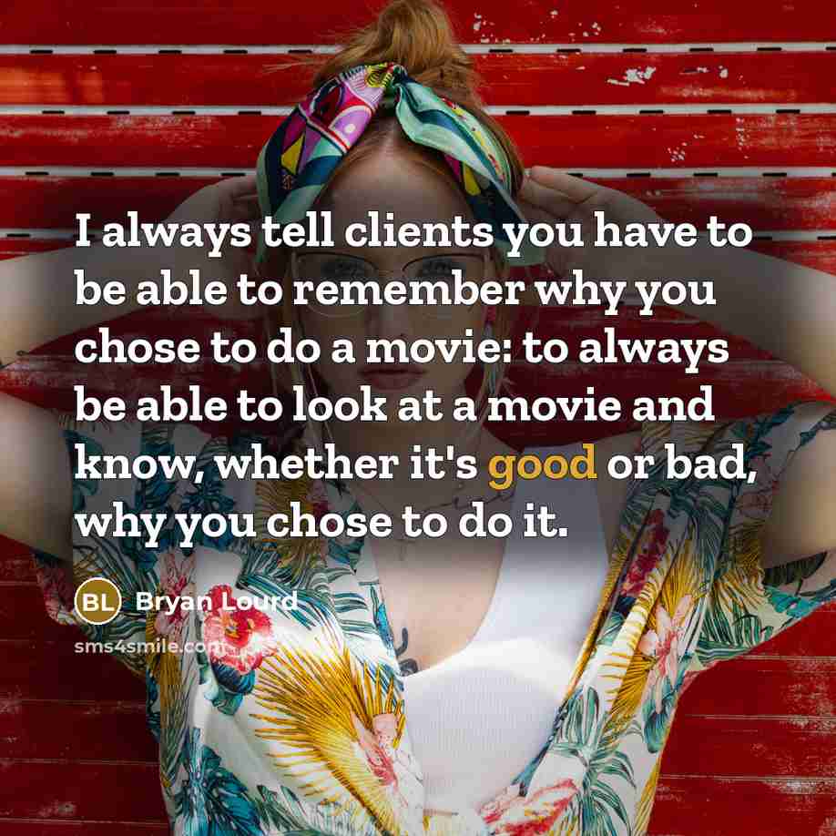 “I always tell clients you have to be able to remember why you chose to do a movie: to always be able to look at a movie and know, whether it's good or bad, why you chose to do it.” quote by Bryan Lourd