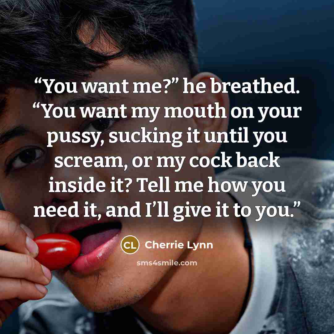 “You want me?” he breathed. “You want my mouth on your pussy, sucking it until you scream, or my cock back inside it? Tell me how you need it, and I’ll give it to you.” quote by Cherrie Lynn