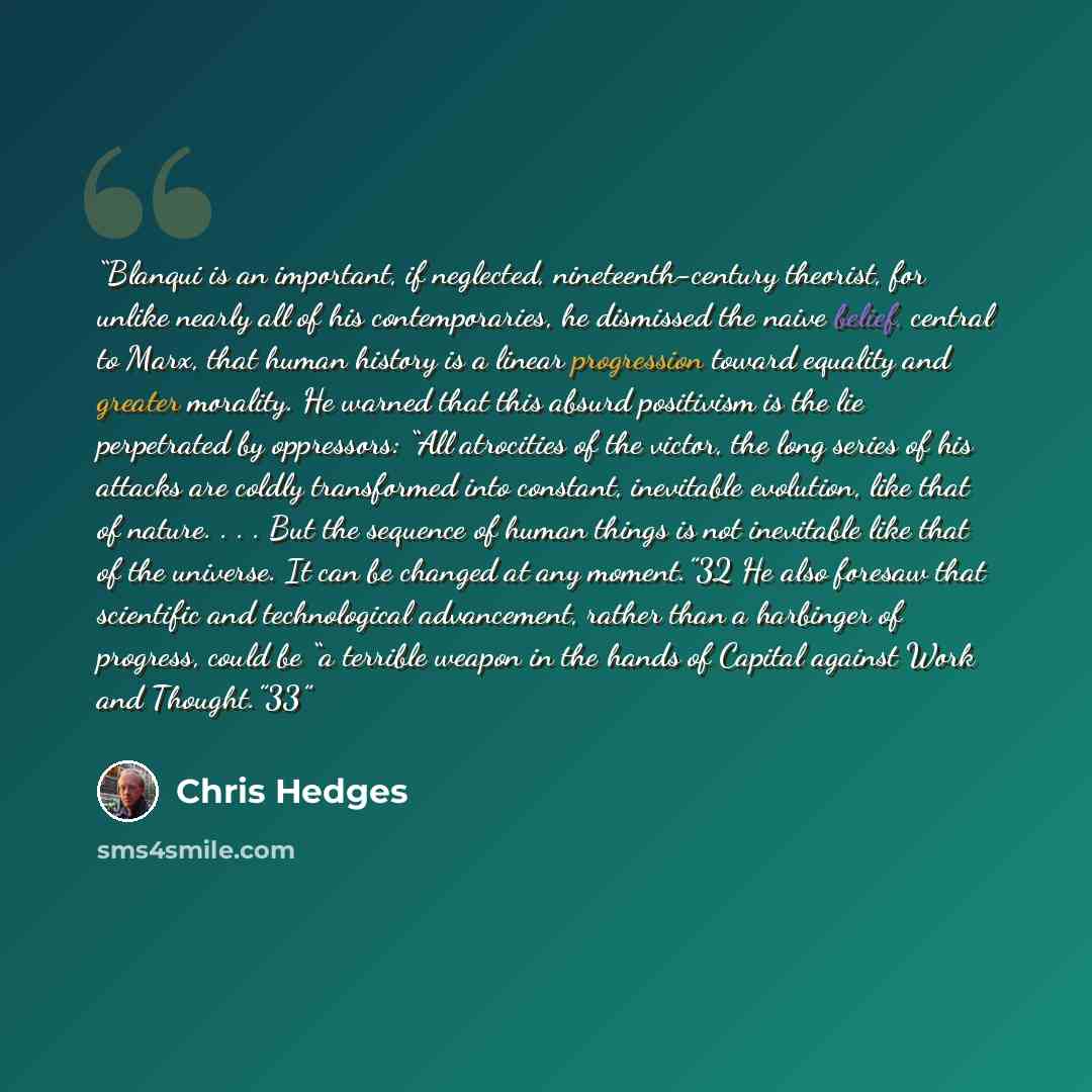 “Blanqui is an important, if neglected, nineteenth-century theorist, for unlike nearly all of his contemporaries, he dismissed the naive belief, central to Marx, that human history is a linear progression toward equality and greater morality. He warned that this absurd positivism is the lie…” quote by Chris Hedges