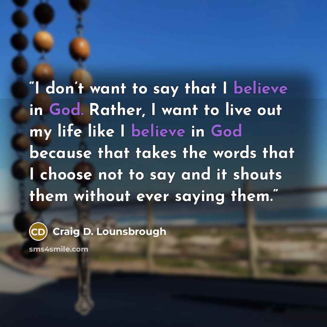 “I don’t want to say that I believe in God. Rather, I want to live out my life like I believe in God because that takes the words that I choose not to say and it shouts them without ever saying them.” quote by Craig D. Lounsbrough