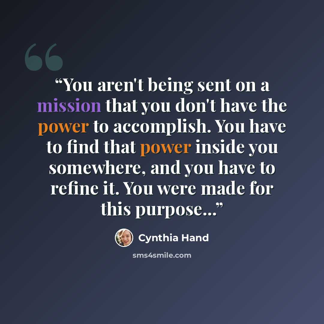 “You aren't being sent on a mission that you don't have the power to accomplish. You have to find that power inside you somewhere, and you have to refine it. You were made for this purpose...” quote by Cynthia Hand