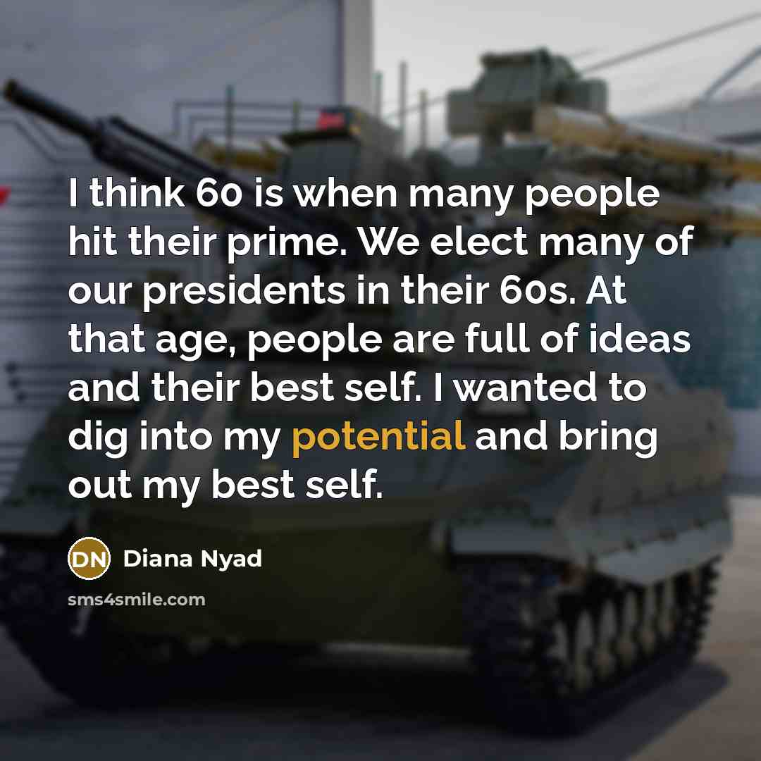 “I think 60 is when many people hit their prime. We elect many of our presidents in their 60s. At that age, people are full of ideas and their best self. I wanted to dig into my potential and bring out my best self.” quote by Diana Nyad