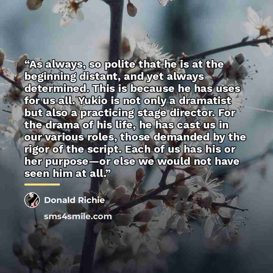 “As always, so polite that he is at the beginning distant, and yet always determined. This is because he has uses for us all. Yukio is not only a dramatist but also a practicing stage director. For the drama of his life, he has cast us in our various roles, those demanded by the rigor of the…” quote by Donald Richie
