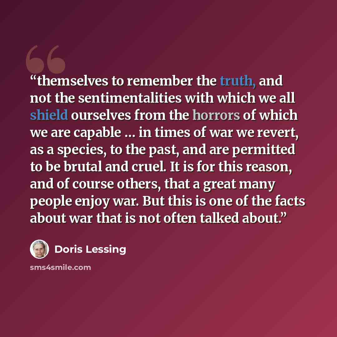 “themselves to remember the truth, and not the sentimentalities with which we all shield ourselves from the horrors of which we are capable … in times of war we revert, as a species, to the past, and are permitted to be brutal and cruel. It is for this reason, and of course others, that a great…” quote by Doris Lessing