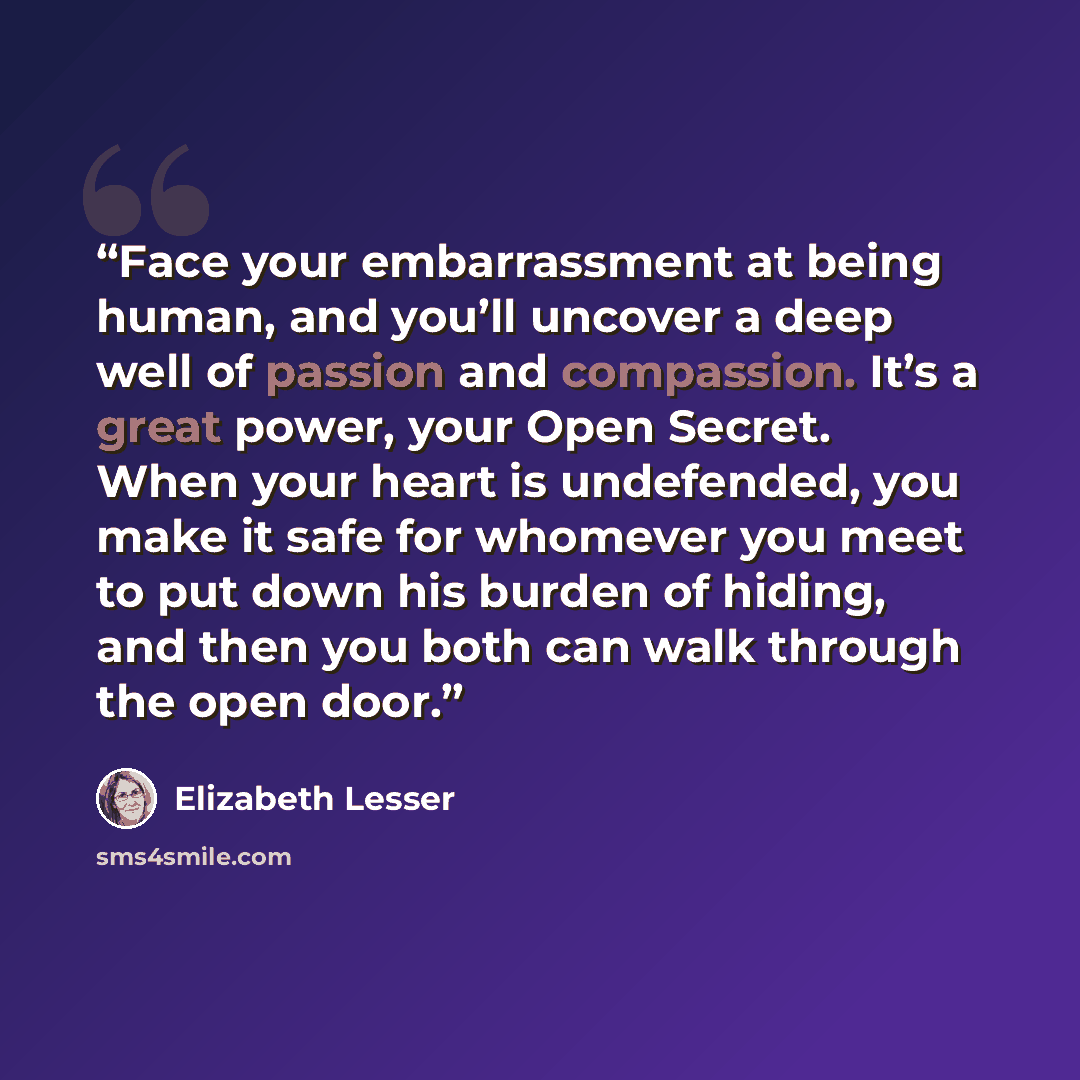 “Face your embarrassment at being human, and you’ll uncover a deep well of passion and compassion. It’s a great power, your Open Secret. When your heart is undefended, you make it safe for whomever you meet to put down his burden of hiding, and then you both can walk through the open door.” quote by Elizabeth Lesser