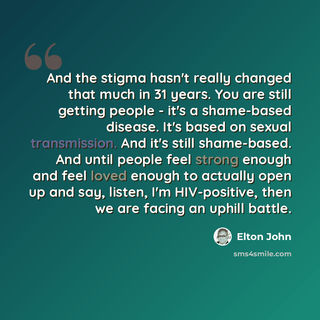 “And the stigma hasn't really changed that much in 31 years. You are still getting people - it's a shame-based disease. It's based on sexual transmission. And it's still shame-based. And until people feel strong enough and feel loved enough to actually open up and say, listen, I'm HIV-positive…” quote by Elton John