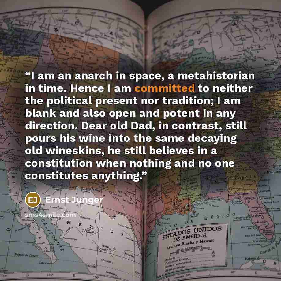 “I am an anarch in space, a metahistorian in time. Hence I am committed to neither the political present nor tradition; I am blank and also open and potent in any direction. Dear old Dad, in contrast, still pours his wine into the same decaying old wineskins, he still believes in a constitution…” quote by Ernst Jünger
