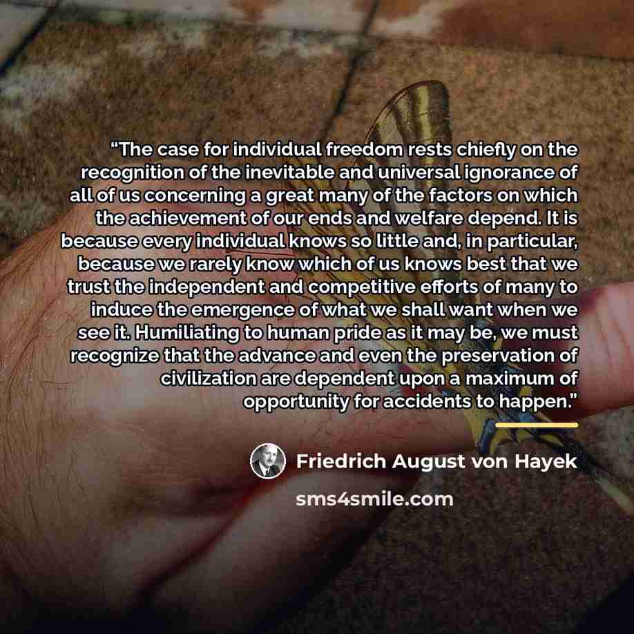 “The case for individual freedom rests chiefly on the recognition of the inevitable and universal ignorance of all of us concerning a great many of the factors on which the achievement of our ends and welfare depend. It is because every individual knows so little and, in particular, because we…” quote by Friedrich August von Hayek