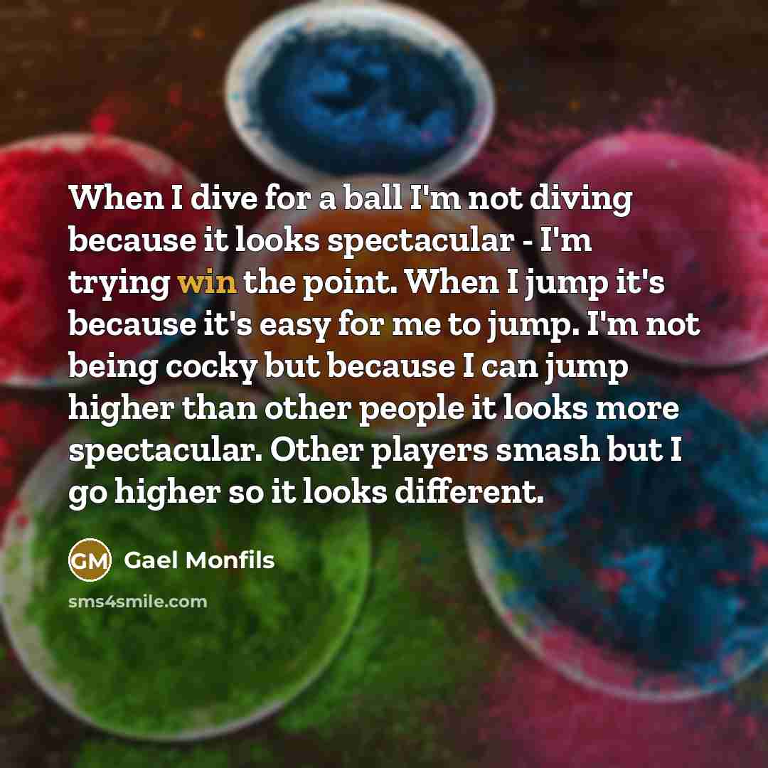 “When I dive for a ball I'm not diving because it looks spectacular - I'm trying win the point. When I jump it's because it's easy for me to jump. I'm not being cocky but because I can jump higher than other people it looks more spectacular. Other players smash but I go higher so it looks different.” quote by Gael Monfils