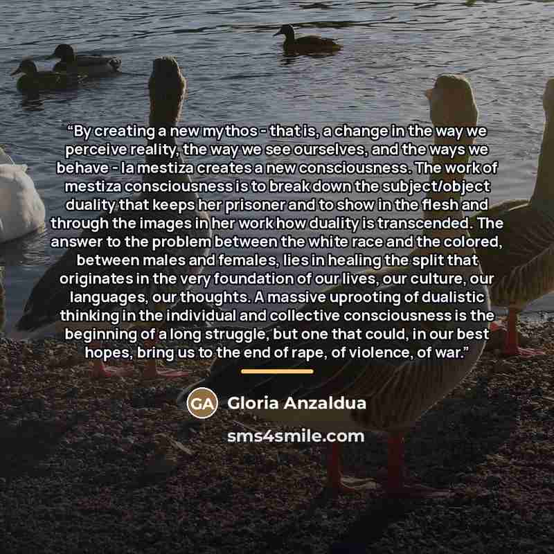 “By creating a new mythos - that is, a change in the way we perceive reality, the way we see ourselves, and the ways we behave - la mestiza creates a new consciousness. The work of mestiza consciousness is to break down the subject/object duality that keeps her prisoner and to show in the flesh and…” quote by Gloria Anzaldúa