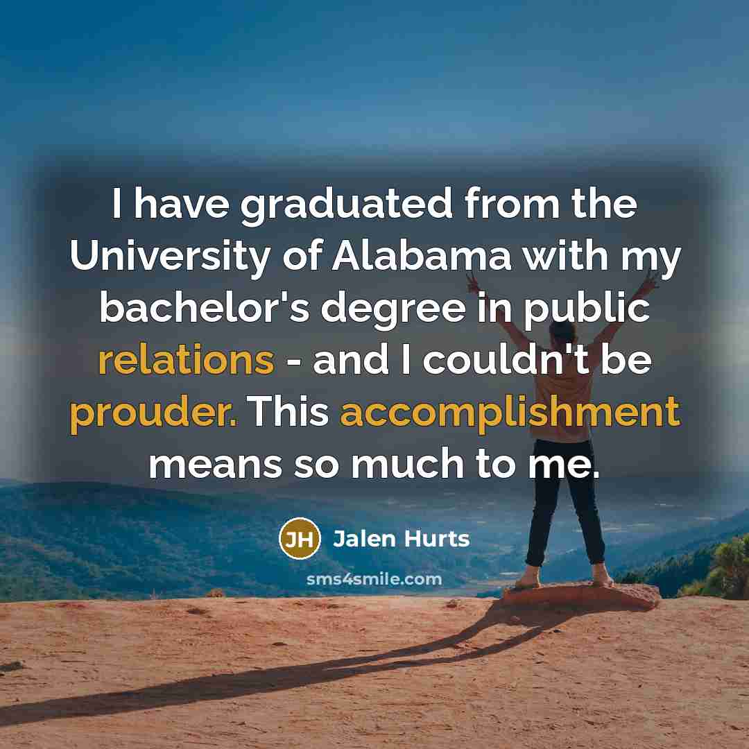 “I have graduated from the University of Alabama with my bachelor's degree in public relations - and I couldn't be prouder. This accomplishment means so much to me.” quote by Jalen Hurts