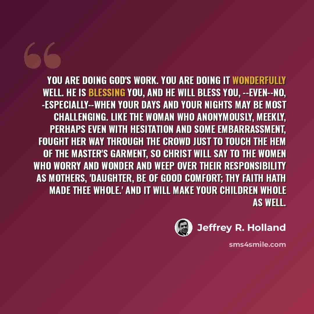 “You are doing God's work. You are doing it wonderfully well. He is blessing you, and He will bless you, --even--no, -especially--when your days and your nights may be most challenging. Like the woman who anonymously, meekly, perhaps even with hesitation and some embarrassment, fought her way…” quote by Jeffrey R. Holland
