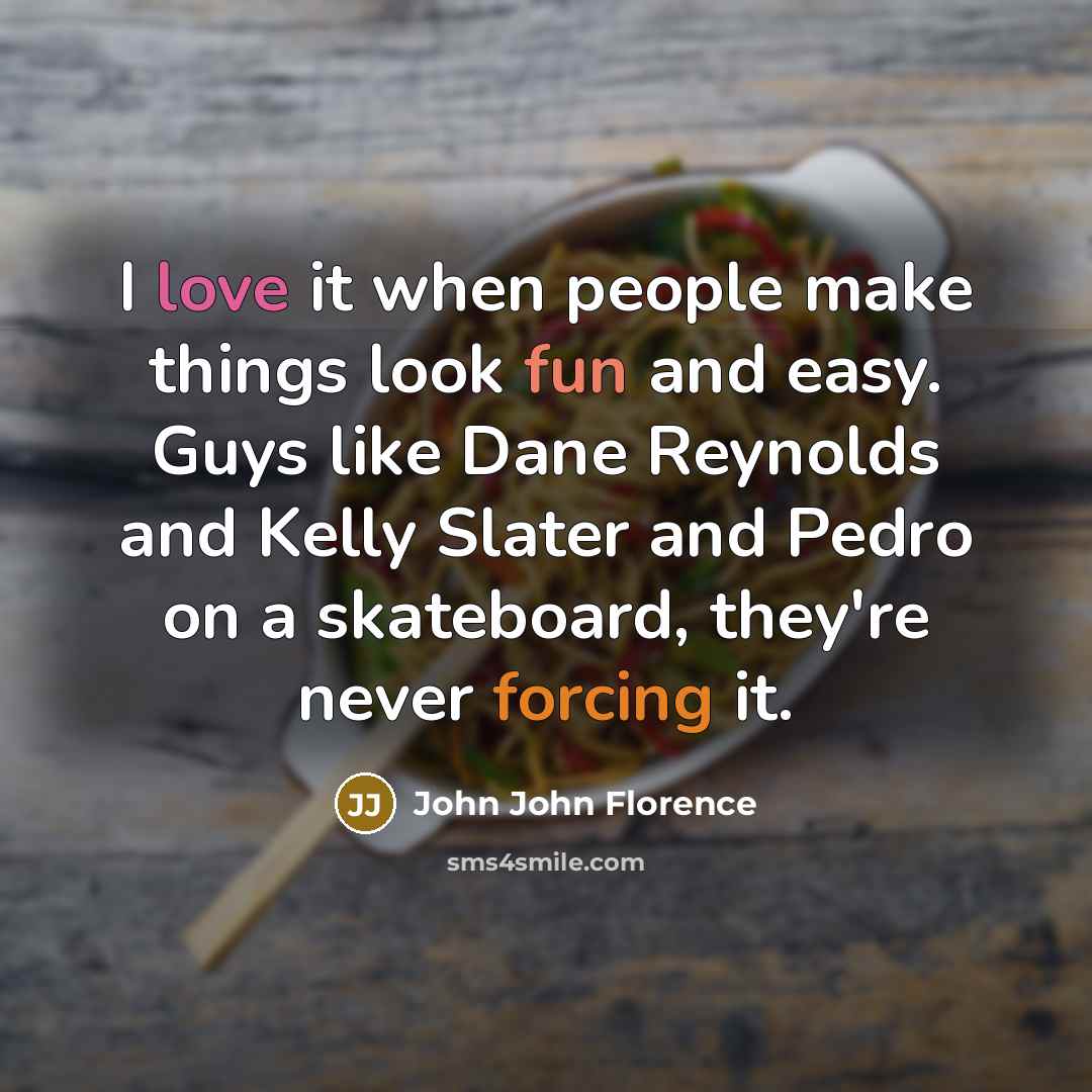 “I love it when people make things look fun and easy. Guys like Dane Reynolds and Kelly Slater and Pedro on a skateboard, they're never forcing it.” quote by John John Florence