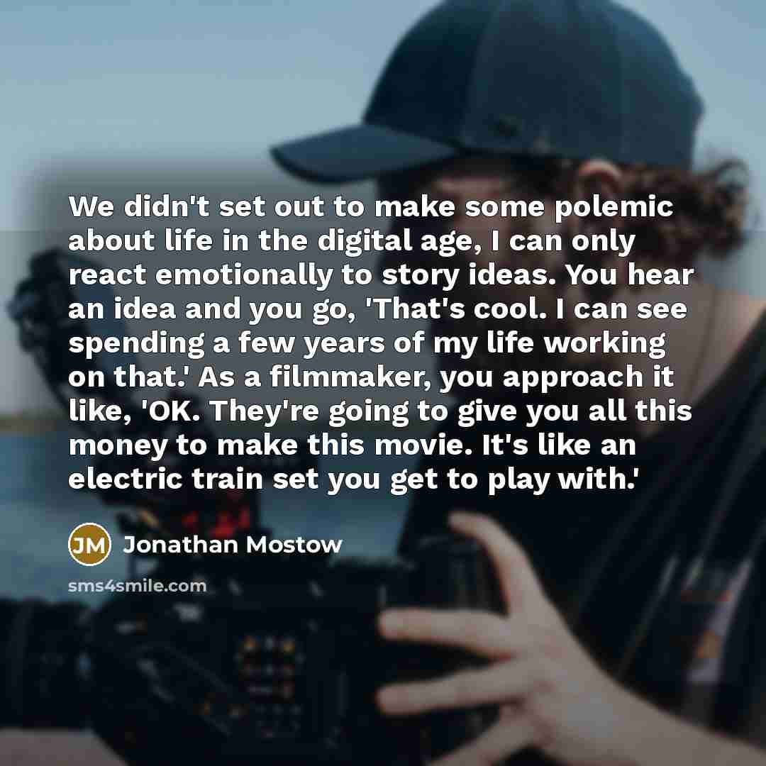 “We didn't set out to make some polemic about life in the digital age, I can only react emotionally to story ideas. You hear an idea and you go, 'That's cool. I can see spending a few years of my life working on that.' As a filmmaker, you approach it like, 'OK. They're going to give you all this…” quote by Jonathan Mostow