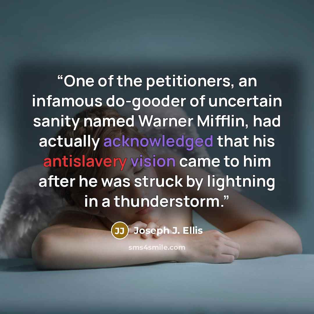 “One of the petitioners, an infamous do-gooder of uncertain sanity named Warner Mifflin, had actually acknowledged that his antislavery vision came to him after he was struck by lightning in a thunderstorm.” quote by Joseph J. Ellis