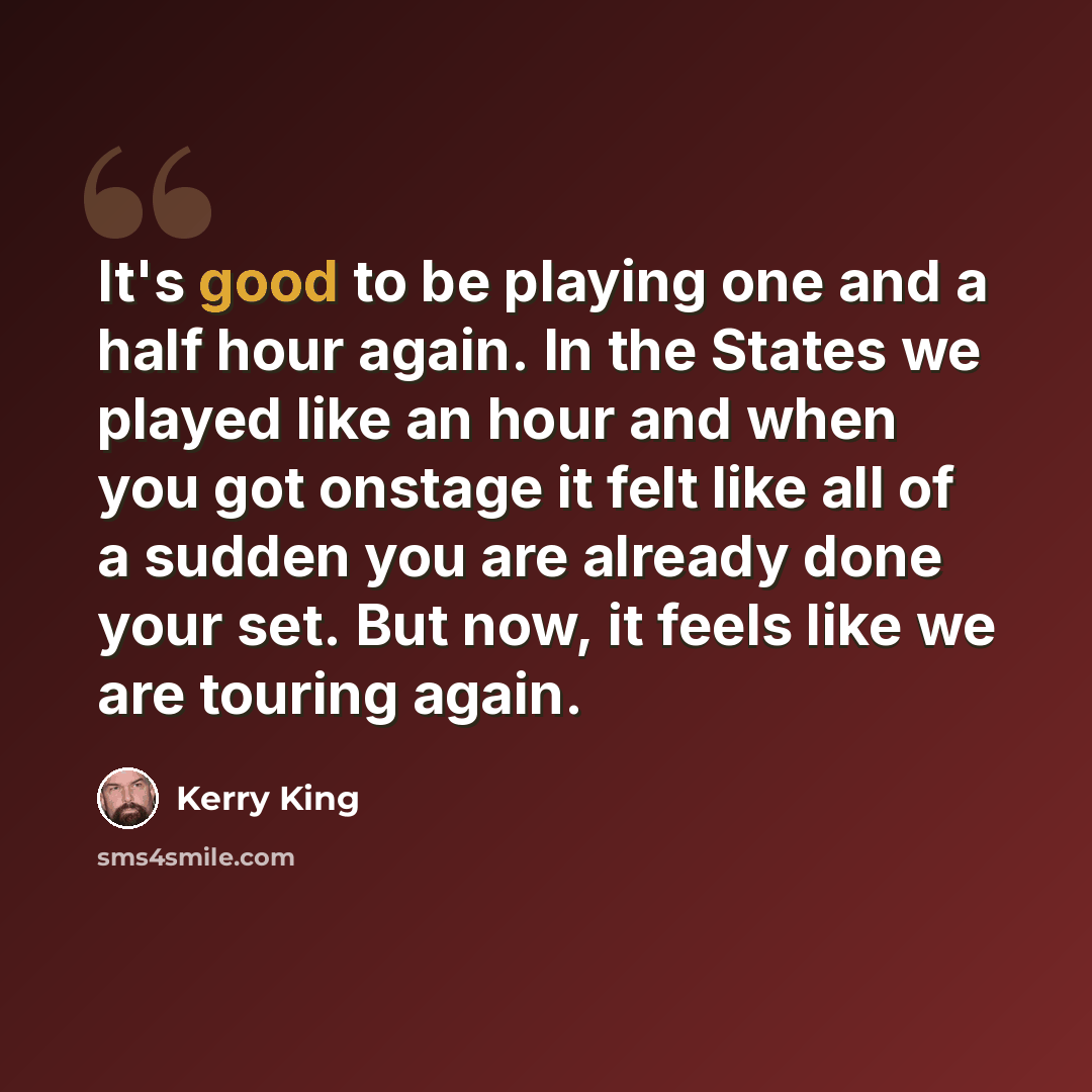 “It's good to be playing one and a half hour again. In the States we played like an hour and when you got onstage it felt like all of a sudden you are already done your set. But now, it feels like we are touring again.” quote by Kerry King