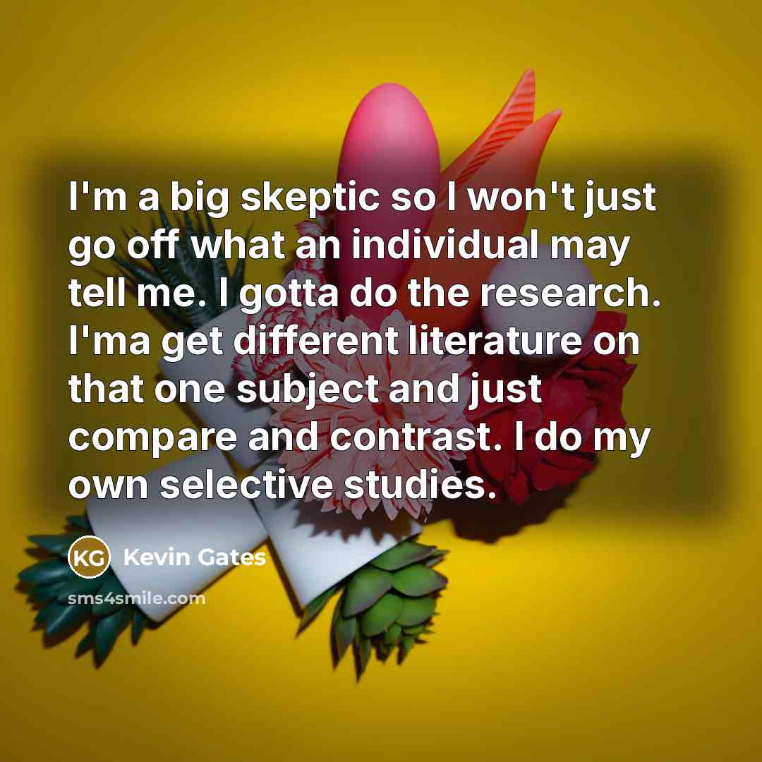 “I'm a big skeptic so I won't just go off what an individual may tell me. I gotta do the research. I'ma get different literature on that one subject and just compare and contrast. I do my own selective studies.” quote by Kevin Gates