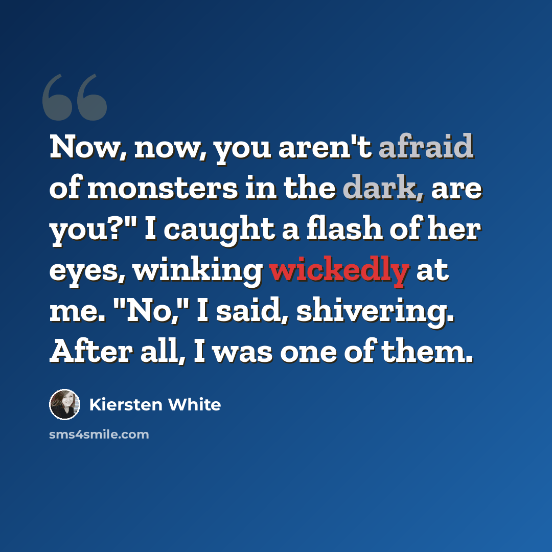 “Now, now, you aren't afraid of monsters in the dark, are you?" I caught a flash of her eyes, winking wickedly at me. "No," I said, shivering. After all, I was one of them.” quote by Kiersten White