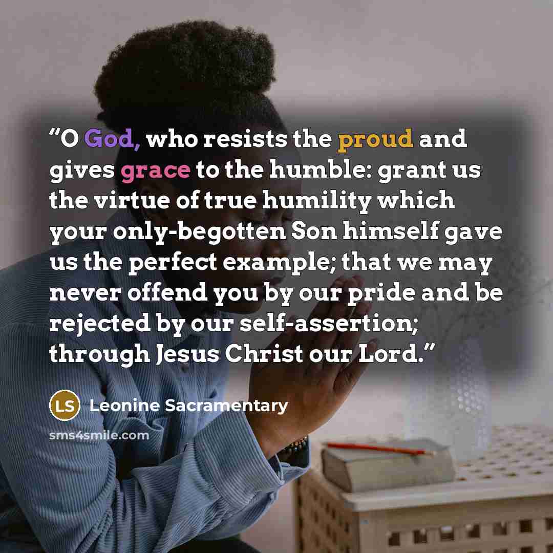“O God, who resists the proud and gives grace to the humble: grant us the virtue of true humility which your only-begotten Son himself gave us the perfect example; that we may never offend you by our pride and be rejected by our self-assertion; through Jesus Christ our Lord.” quote by Leonine Sacramentary