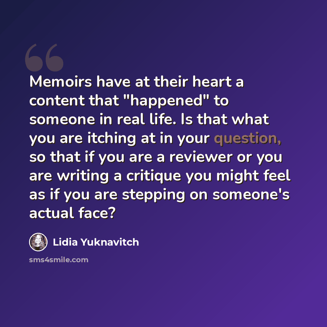 “Memoirs have at their heart a content that "happened" to someone in real life. Is that what you are itching at in your question, so that if you are a reviewer or you are writing a critique you might feel as if you are stepping on someone's actual face?” quote by Lidia Yuknavitch