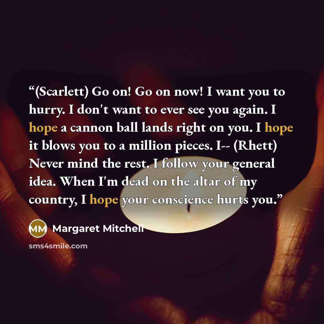 “(Scarlett) Go on! Go on now! I want you to hurry. I don't want to ever see you again. I hope a cannon ball lands right on you. I hope it blows you to a million pieces. I-- (Rhett) Never mind the rest. I follow your general idea. When I'm dead on the altar of my country, I hope your conscience…” quote by Margaret Mitchell