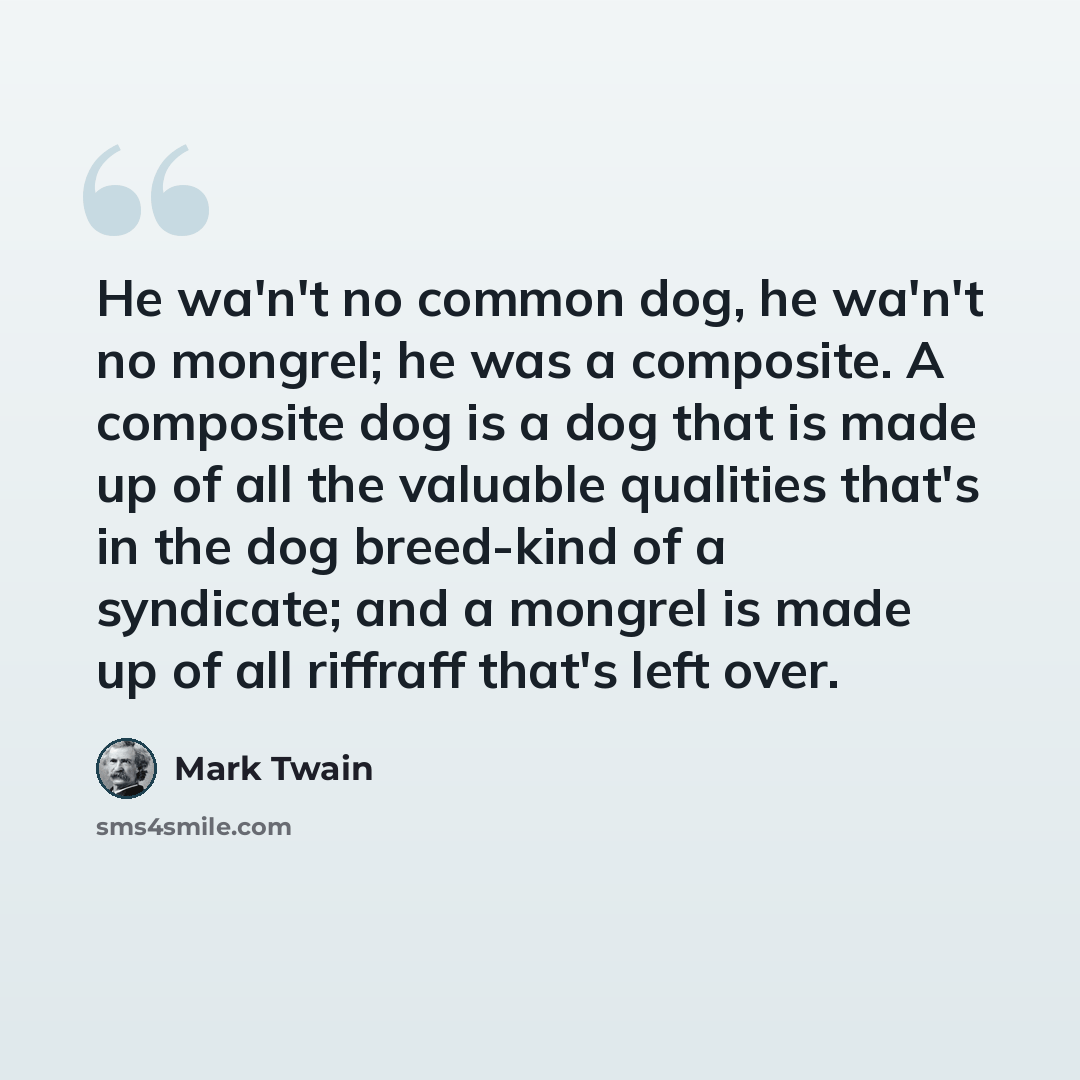 “He wa'n't no common dog, he wa'n't no mongrel; he was a composite. A composite dog is a dog that is made up of all the valuable qualities that's in the dog breed-kind of a syndicate; and a mongrel is made up of all riffraff that's left over.” quote by Mark Twain