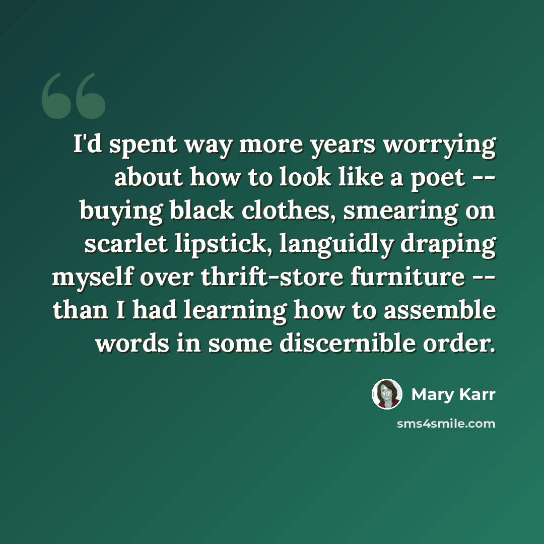 “I'd spent way more years worrying about how to look like a poet -- buying black clothes, smearing on scarlet lipstick, languidly draping myself over thrift-store furniture -- than I had learning how to assemble words in some discernible order.” quote by Mary Karr