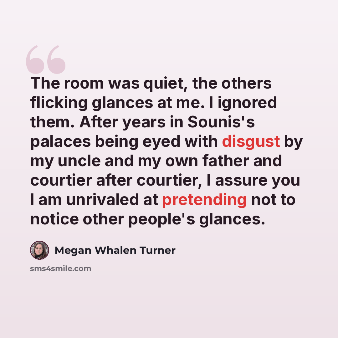 “The room was quiet, the others flicking glances at me. I ignored them. After years in Sounis's palaces being eyed with disgust by my uncle and my own father and courtier after courtier, I assure you I am unrivaled at pretending not to notice other people's glances.” quote by Megan Whalen Turner
