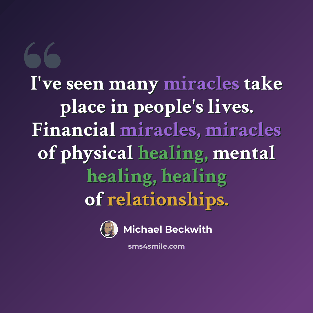 “I've seen many miracles take place in people's lives. Financial miracles, miracles of physical healing, mental healing, healing of relationships.” quote by Michael Beckwith