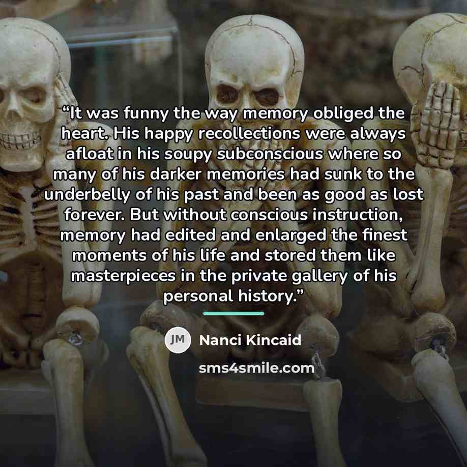 “It was funny the way memory obliged the heart. His happy recollections were always afloat in his soupy subconscious where so many of his darker memories had sunk to the underbelly of his past and been as good as lost forever. But without conscious instruction, memory had edited and enlarged the…” quote by Nanci Kincaid