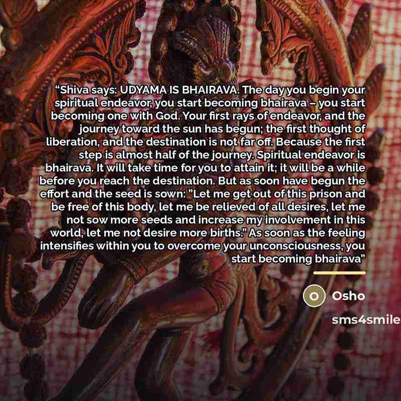 “Shiva says: UDYAMA IS BHAIRAVA. The day you begin your spiritual endeavor, you start becoming bhairava – you start becoming one with God. Your first rays of endeavor, and the journey toward the sun has begun; the first thought of liberation, and the destination is not far off. Because the first…” quote by Osho
