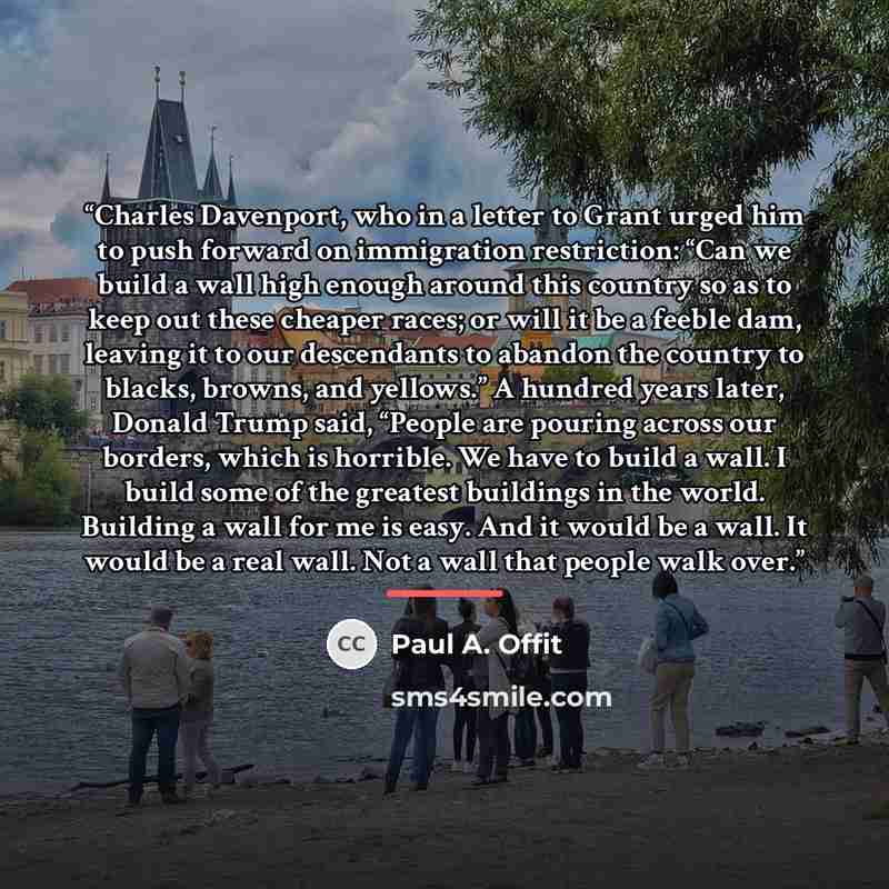 “Charles Davenport, who in a letter to Grant urged him to push forward on immigration restriction: “Can we build a wall high enough around this country so as to keep out these cheaper races; or will it be a feeble dam, leaving it to our descendants to abandon the country to blacks, browns, and…” quote by Paul A. Offit