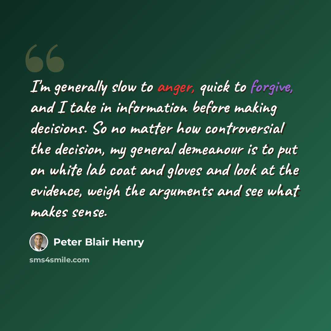“I'm generally slow to anger, quick to forgive, and I take in information before making decisions. So no matter how controversial the decision, my general demeanour is to put on white lab coat and gloves and look at the evidence, weigh the arguments and see what makes sense.” quote by Peter Blair Henry